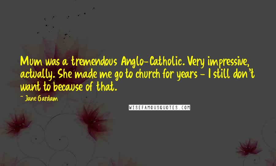 Jane Gardam Quotes: Mum was a tremendous Anglo-Catholic. Very impressive, actually. She made me go to church for years - I still don't want to because of that.