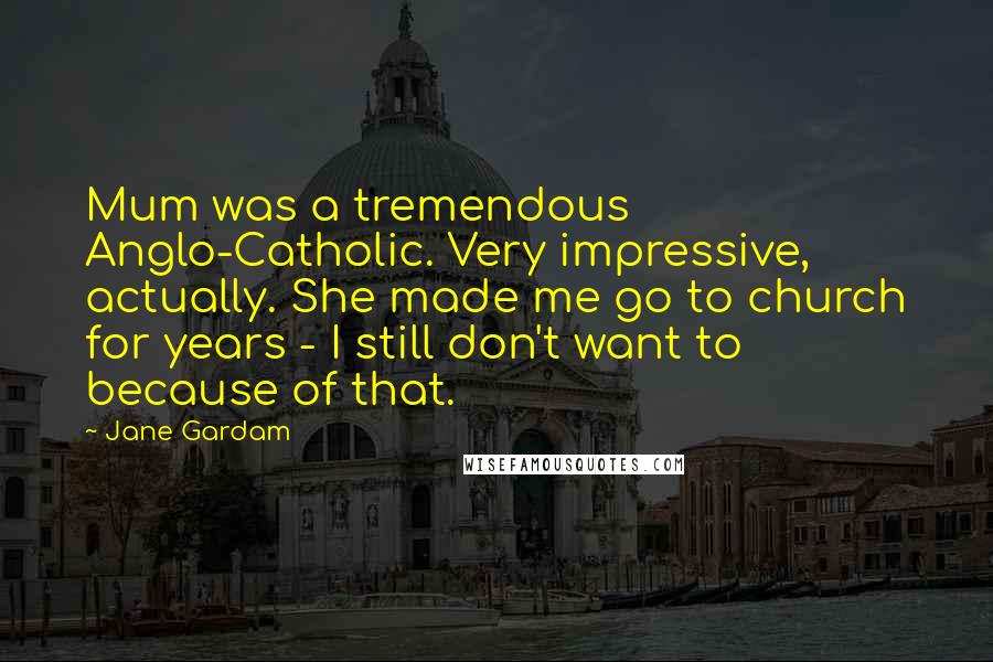 Jane Gardam Quotes: Mum was a tremendous Anglo-Catholic. Very impressive, actually. She made me go to church for years - I still don't want to because of that.