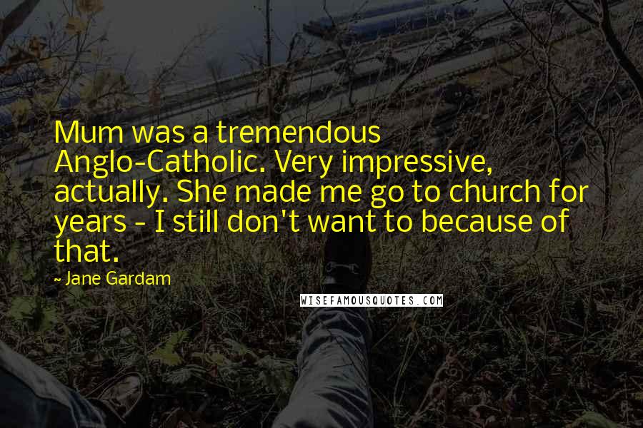 Jane Gardam Quotes: Mum was a tremendous Anglo-Catholic. Very impressive, actually. She made me go to church for years - I still don't want to because of that.