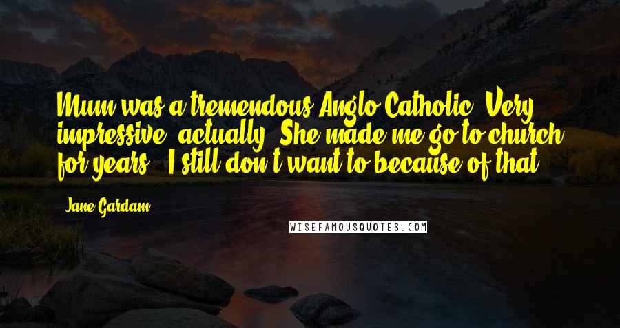 Jane Gardam Quotes: Mum was a tremendous Anglo-Catholic. Very impressive, actually. She made me go to church for years - I still don't want to because of that.