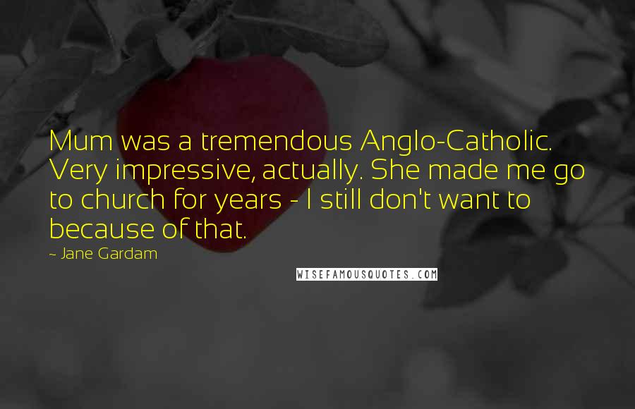 Jane Gardam Quotes: Mum was a tremendous Anglo-Catholic. Very impressive, actually. She made me go to church for years - I still don't want to because of that.