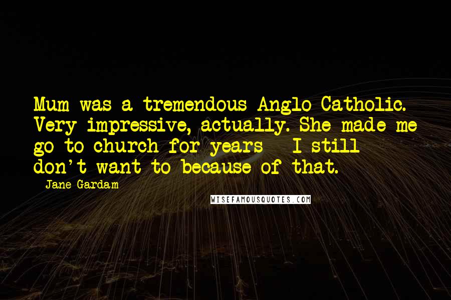 Jane Gardam Quotes: Mum was a tremendous Anglo-Catholic. Very impressive, actually. She made me go to church for years - I still don't want to because of that.