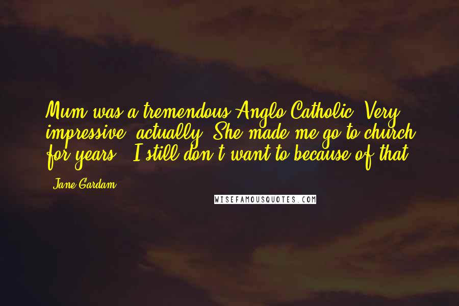 Jane Gardam Quotes: Mum was a tremendous Anglo-Catholic. Very impressive, actually. She made me go to church for years - I still don't want to because of that.