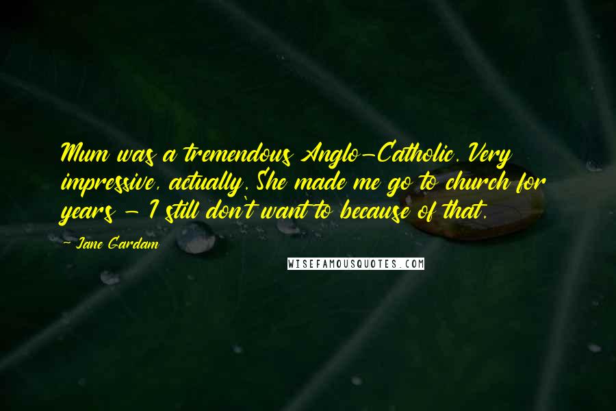 Jane Gardam Quotes: Mum was a tremendous Anglo-Catholic. Very impressive, actually. She made me go to church for years - I still don't want to because of that.