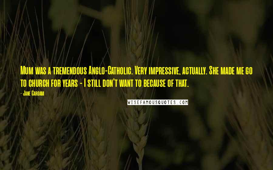 Jane Gardam Quotes: Mum was a tremendous Anglo-Catholic. Very impressive, actually. She made me go to church for years - I still don't want to because of that.