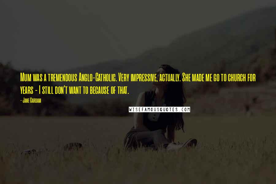 Jane Gardam Quotes: Mum was a tremendous Anglo-Catholic. Very impressive, actually. She made me go to church for years - I still don't want to because of that.