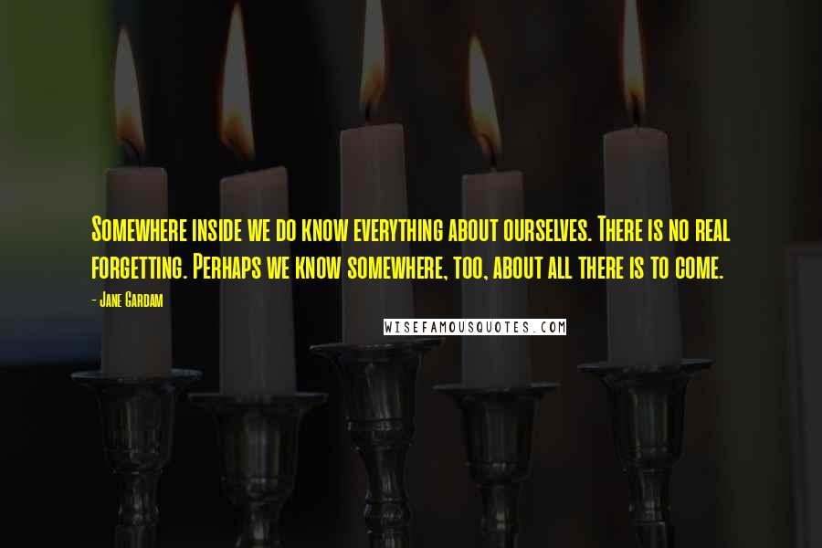 Jane Gardam Quotes: Somewhere inside we do know everything about ourselves. There is no real forgetting. Perhaps we know somewhere, too, about all there is to come.