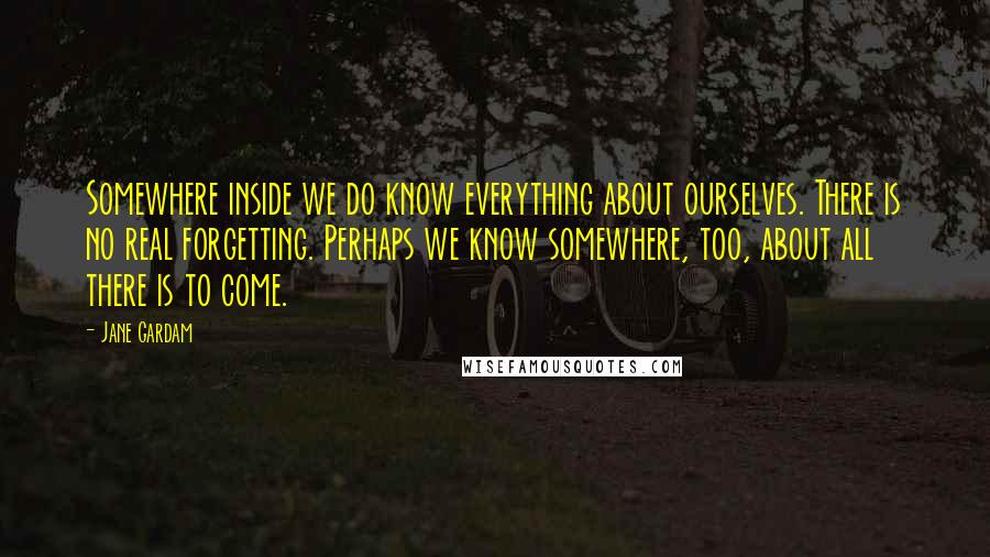 Jane Gardam Quotes: Somewhere inside we do know everything about ourselves. There is no real forgetting. Perhaps we know somewhere, too, about all there is to come.