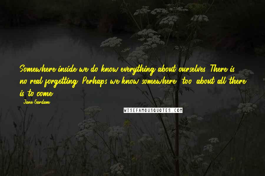 Jane Gardam Quotes: Somewhere inside we do know everything about ourselves. There is no real forgetting. Perhaps we know somewhere, too, about all there is to come.
