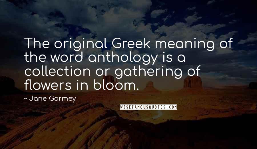 Jane Garmey Quotes: The original Greek meaning of the word anthology is a collection or gathering of flowers in bloom.