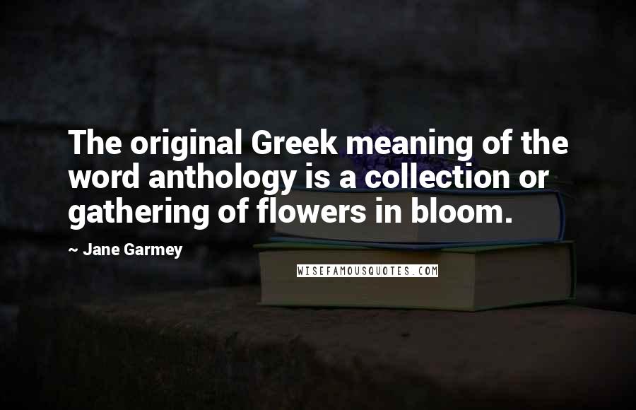 Jane Garmey Quotes: The original Greek meaning of the word anthology is a collection or gathering of flowers in bloom.