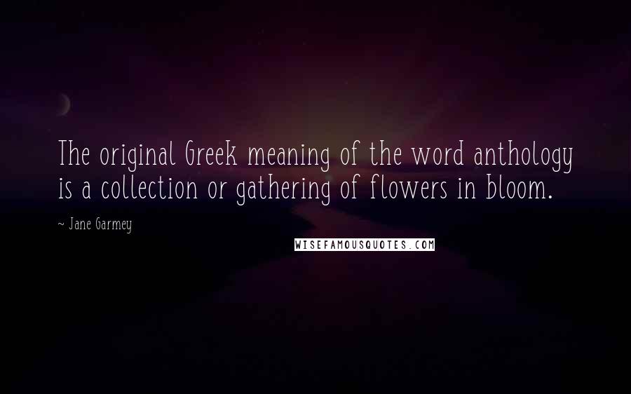 Jane Garmey Quotes: The original Greek meaning of the word anthology is a collection or gathering of flowers in bloom.