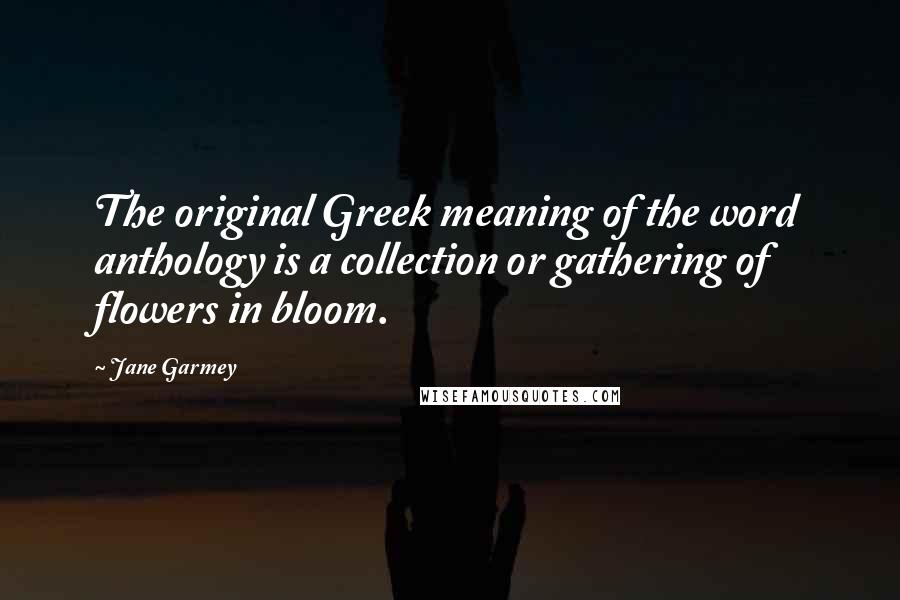 Jane Garmey Quotes: The original Greek meaning of the word anthology is a collection or gathering of flowers in bloom.