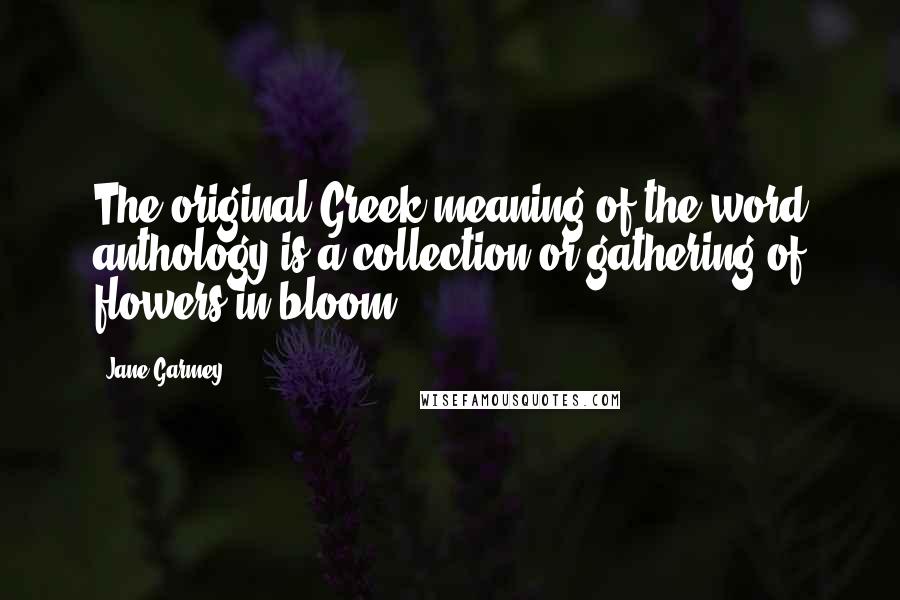 Jane Garmey Quotes: The original Greek meaning of the word anthology is a collection or gathering of flowers in bloom.