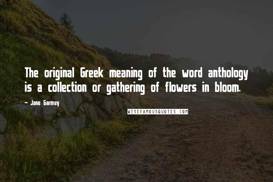 Jane Garmey Quotes: The original Greek meaning of the word anthology is a collection or gathering of flowers in bloom.