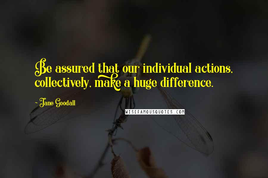 Jane Goodall Quotes: Be assured that our individual actions, collectively, make a huge difference.