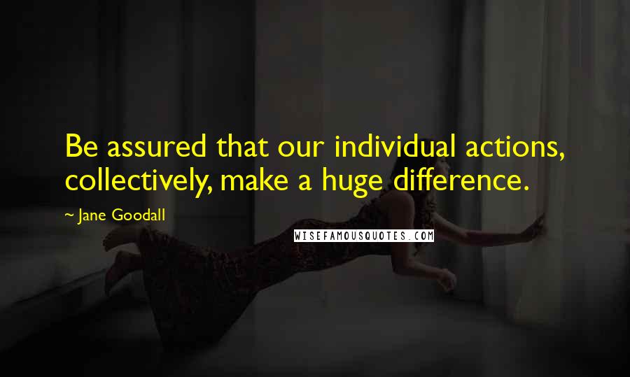 Jane Goodall Quotes: Be assured that our individual actions, collectively, make a huge difference.