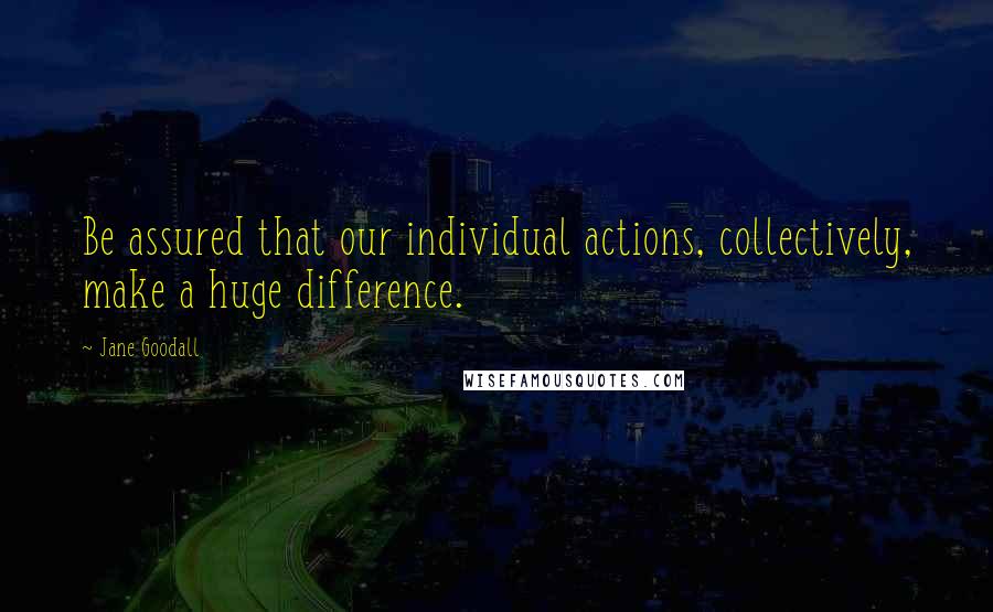 Jane Goodall Quotes: Be assured that our individual actions, collectively, make a huge difference.