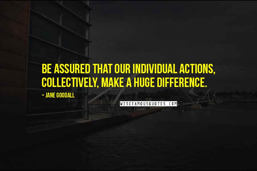 Jane Goodall Quotes: Be assured that our individual actions, collectively, make a huge difference.