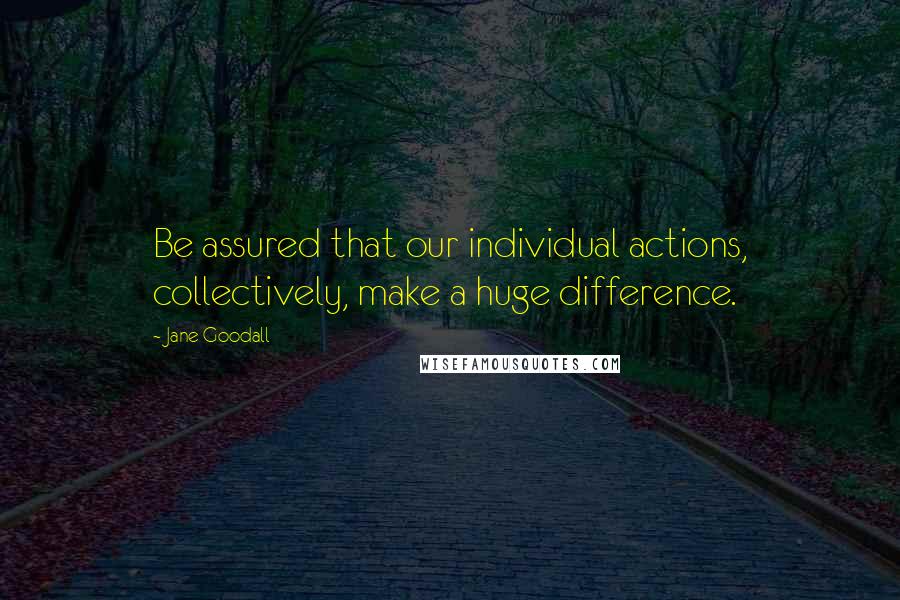 Jane Goodall Quotes: Be assured that our individual actions, collectively, make a huge difference.