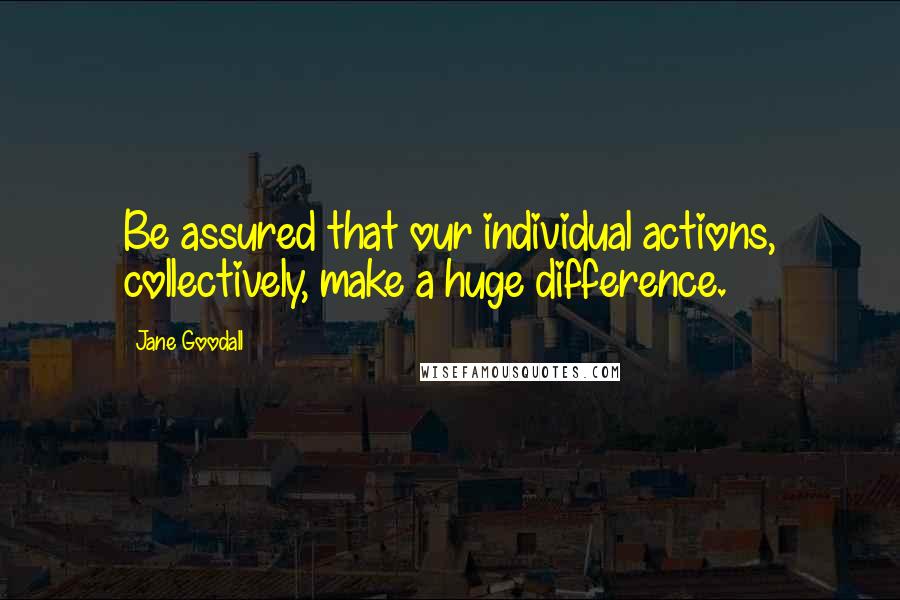 Jane Goodall Quotes: Be assured that our individual actions, collectively, make a huge difference.