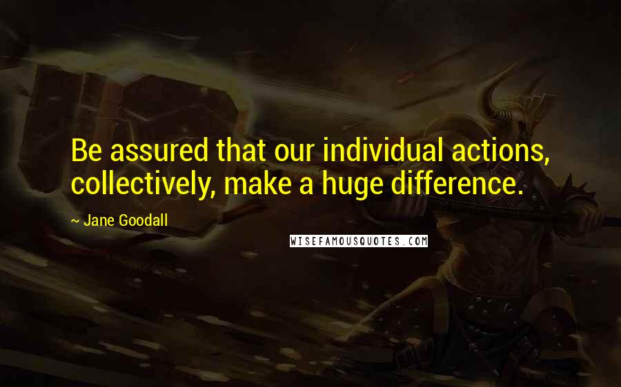 Jane Goodall Quotes: Be assured that our individual actions, collectively, make a huge difference.