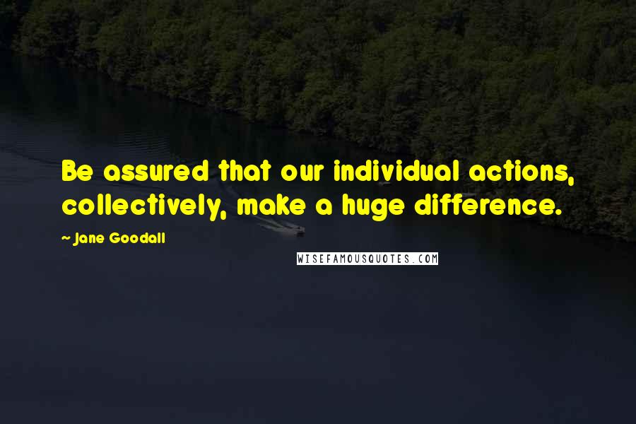 Jane Goodall Quotes: Be assured that our individual actions, collectively, make a huge difference.