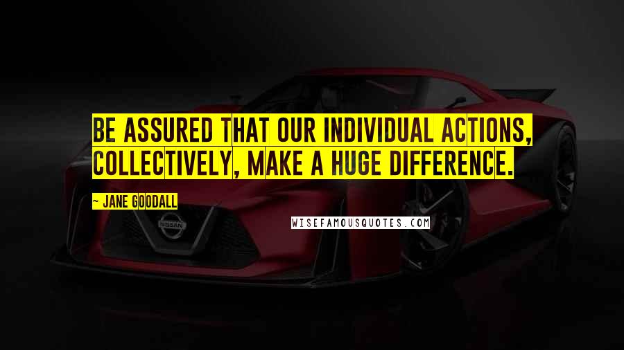 Jane Goodall Quotes: Be assured that our individual actions, collectively, make a huge difference.