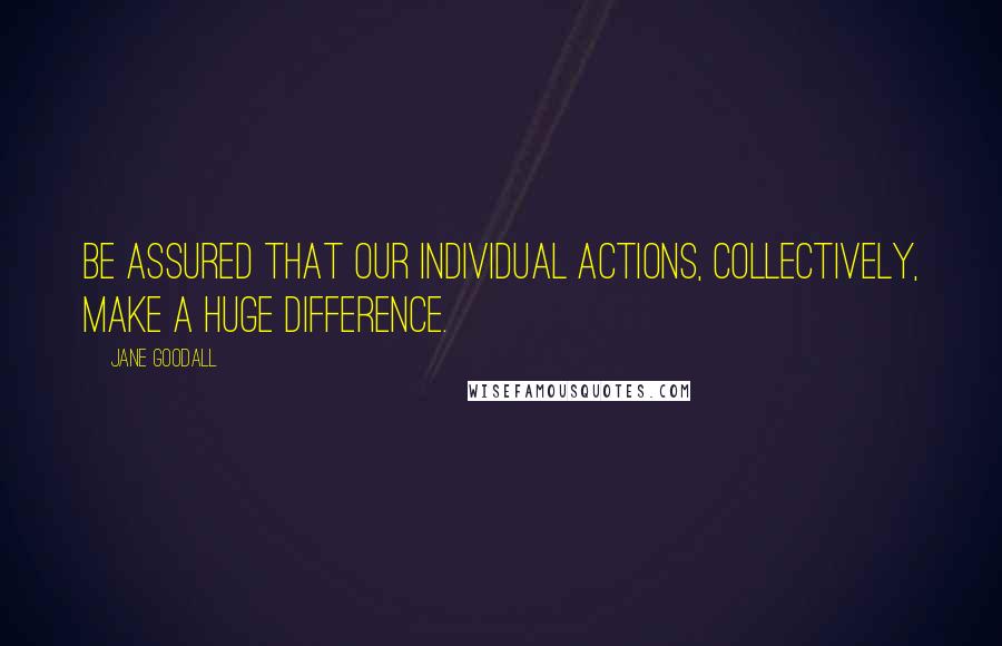 Jane Goodall Quotes: Be assured that our individual actions, collectively, make a huge difference.