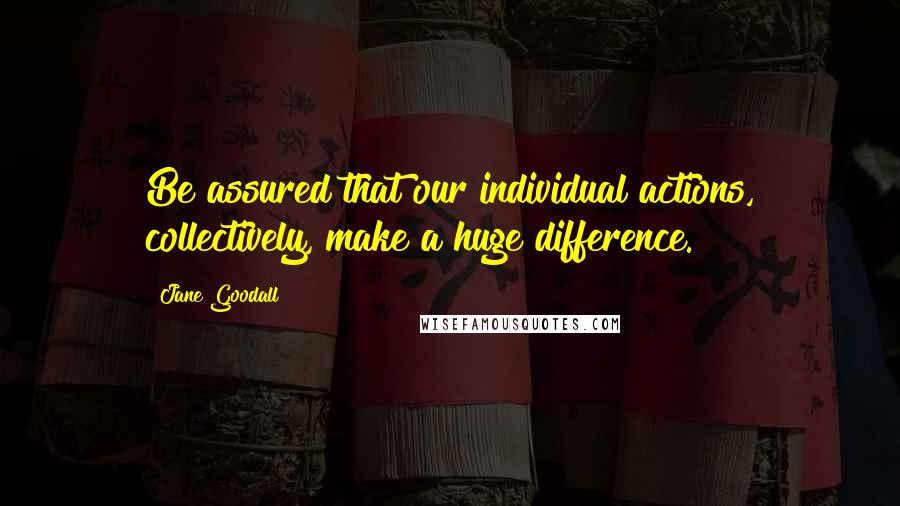 Jane Goodall Quotes: Be assured that our individual actions, collectively, make a huge difference.