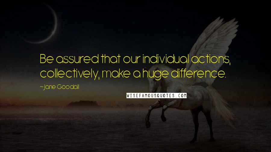 Jane Goodall Quotes: Be assured that our individual actions, collectively, make a huge difference.