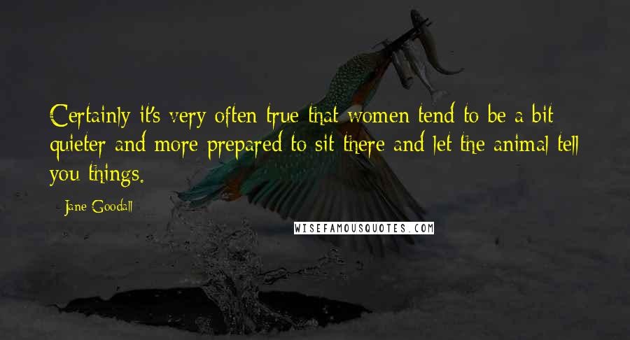 Jane Goodall Quotes: Certainly it's very often true that women tend to be a bit quieter and more prepared to sit there and let the animal tell you things.