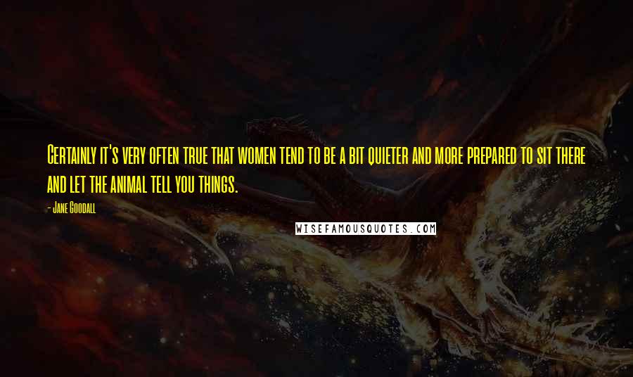 Jane Goodall Quotes: Certainly it's very often true that women tend to be a bit quieter and more prepared to sit there and let the animal tell you things.