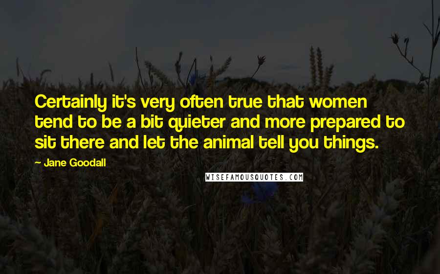 Jane Goodall Quotes: Certainly it's very often true that women tend to be a bit quieter and more prepared to sit there and let the animal tell you things.