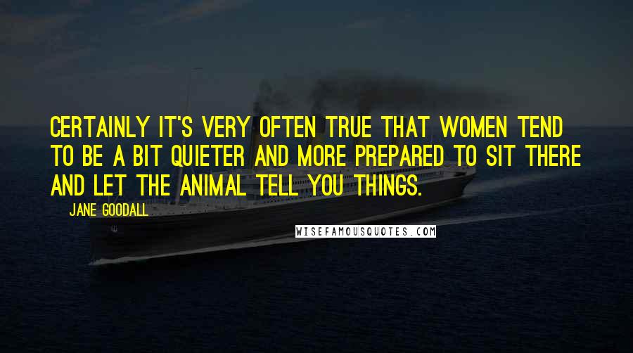 Jane Goodall Quotes: Certainly it's very often true that women tend to be a bit quieter and more prepared to sit there and let the animal tell you things.