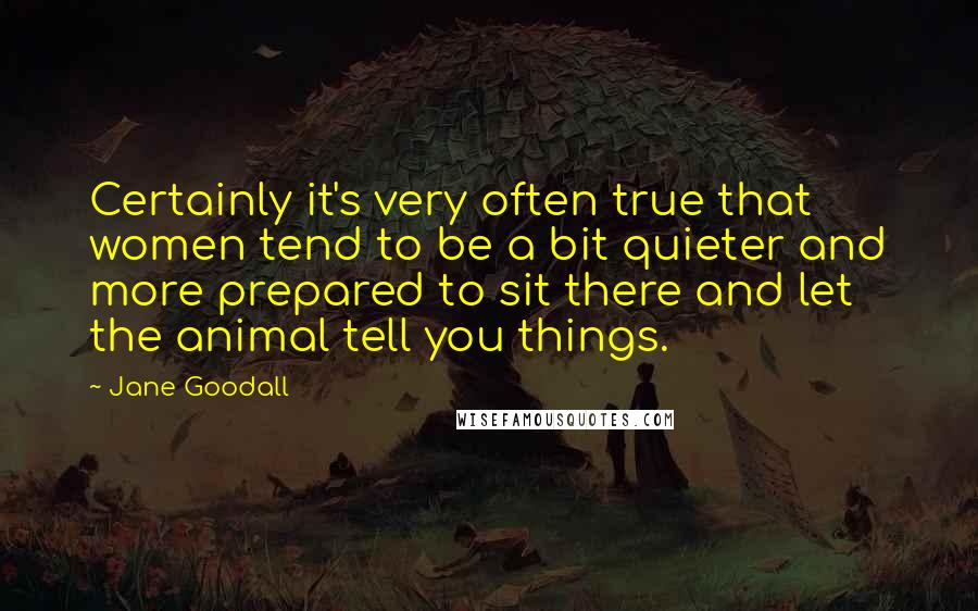 Jane Goodall Quotes: Certainly it's very often true that women tend to be a bit quieter and more prepared to sit there and let the animal tell you things.