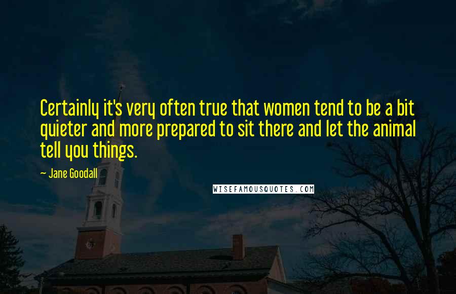 Jane Goodall Quotes: Certainly it's very often true that women tend to be a bit quieter and more prepared to sit there and let the animal tell you things.