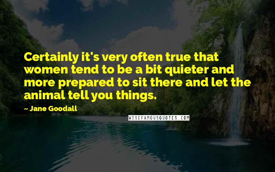 Jane Goodall Quotes: Certainly it's very often true that women tend to be a bit quieter and more prepared to sit there and let the animal tell you things.