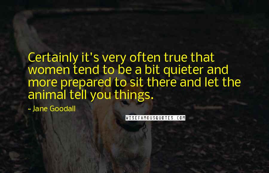 Jane Goodall Quotes: Certainly it's very often true that women tend to be a bit quieter and more prepared to sit there and let the animal tell you things.