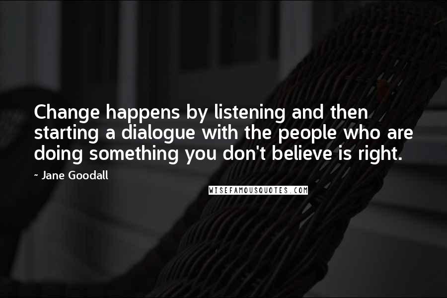 Jane Goodall Quotes: Change happens by listening and then starting a dialogue with the people who are doing something you don't believe is right.