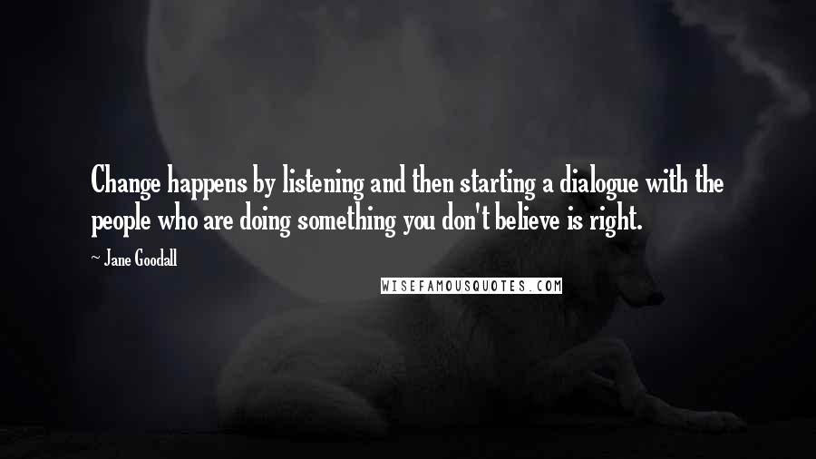 Jane Goodall Quotes: Change happens by listening and then starting a dialogue with the people who are doing something you don't believe is right.