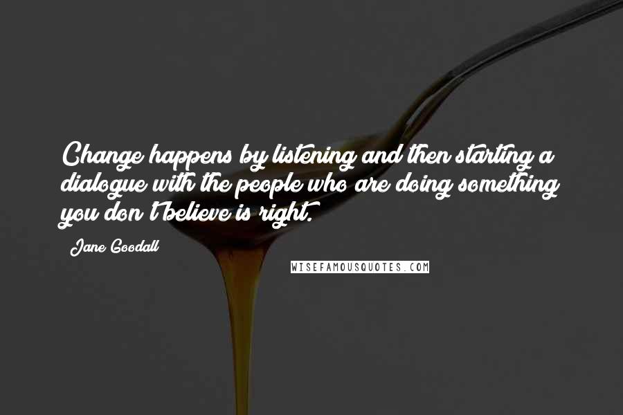 Jane Goodall Quotes: Change happens by listening and then starting a dialogue with the people who are doing something you don't believe is right.