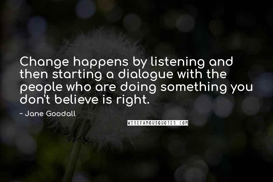 Jane Goodall Quotes: Change happens by listening and then starting a dialogue with the people who are doing something you don't believe is right.