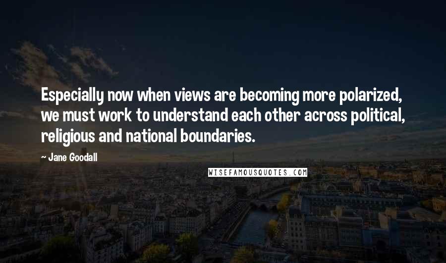 Jane Goodall Quotes: Especially now when views are becoming more polarized, we must work to understand each other across political, religious and national boundaries.