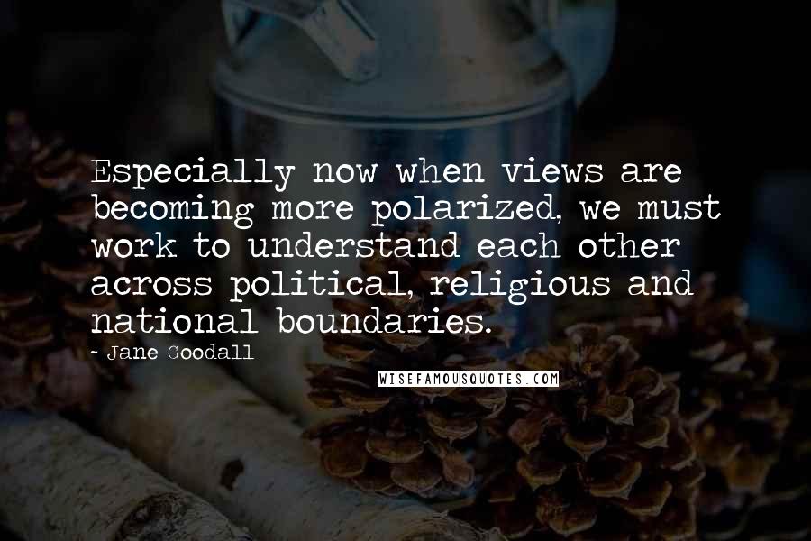 Jane Goodall Quotes: Especially now when views are becoming more polarized, we must work to understand each other across political, religious and national boundaries.