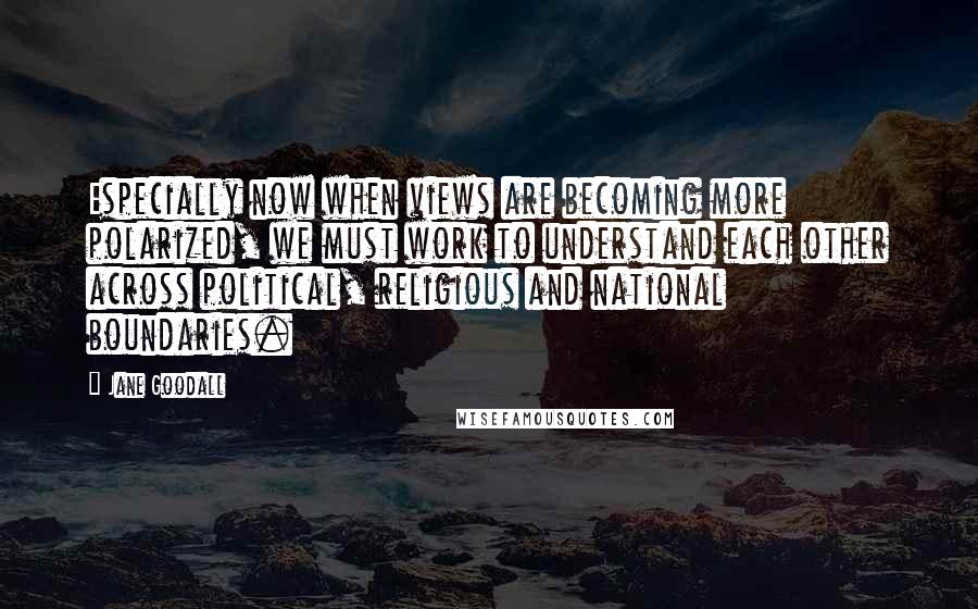 Jane Goodall Quotes: Especially now when views are becoming more polarized, we must work to understand each other across political, religious and national boundaries.