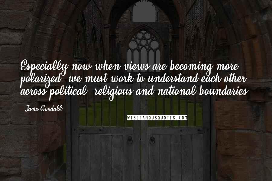 Jane Goodall Quotes: Especially now when views are becoming more polarized, we must work to understand each other across political, religious and national boundaries.