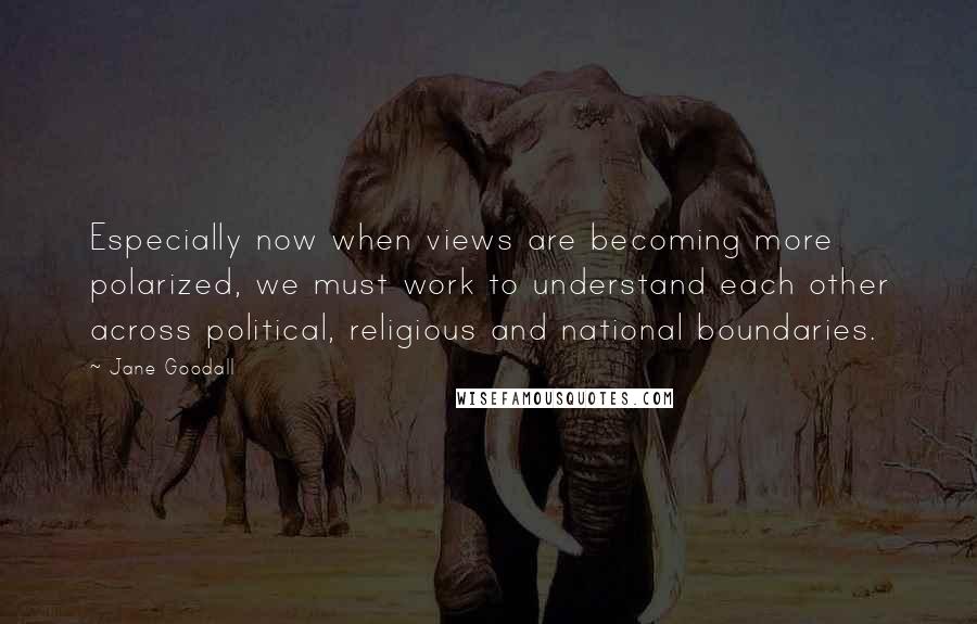 Jane Goodall Quotes: Especially now when views are becoming more polarized, we must work to understand each other across political, religious and national boundaries.