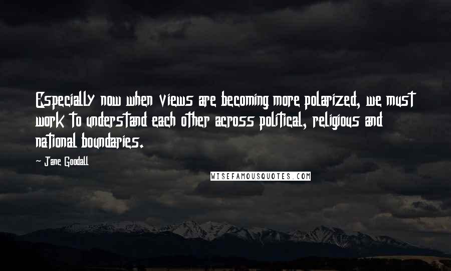 Jane Goodall Quotes: Especially now when views are becoming more polarized, we must work to understand each other across political, religious and national boundaries.