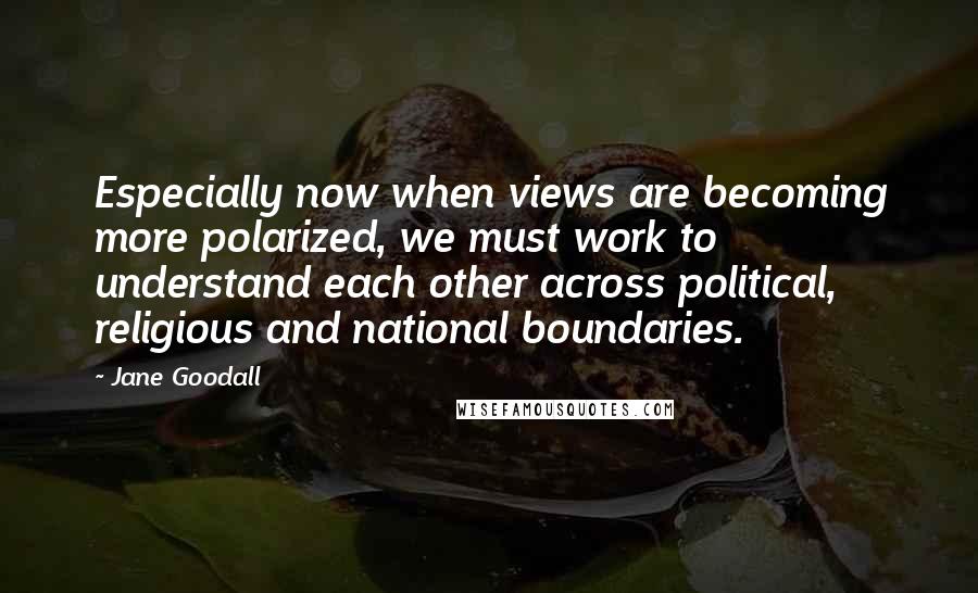 Jane Goodall Quotes: Especially now when views are becoming more polarized, we must work to understand each other across political, religious and national boundaries.